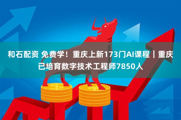 和石配资 免费学！重庆上新173门AI课程｜重庆已培育数字技术工程师7850人