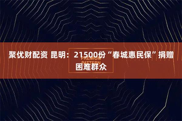 聚优财配资 昆明：21500份“春城惠民保”捐赠困难群众