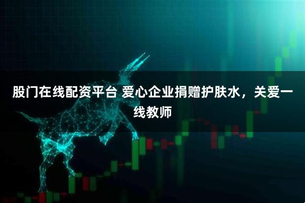 股门在线配资平台 爱心企业捐赠护肤水，关爱一线教师